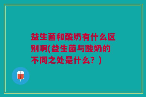 益生菌和酸奶有什么区别啊(益生菌与酸奶的不同之处是什么?)