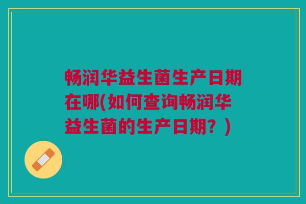 畅润华益生菌生产日期在哪(如何查询畅润华益生菌的生产日期?) 畅润华益生菌生产日期在哪(如何查询畅润华益生菌的生产日期?)