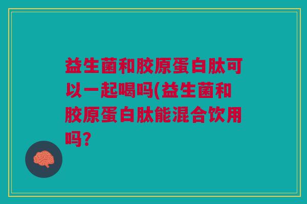 益生菌和胶原蛋白肽可以一起喝吗(益生菌和胶原蛋白肽能混合饮用吗? 益生菌和胶原蛋白肽可以一起喝吗(益生菌和胶原蛋白肽能混合饮用吗?