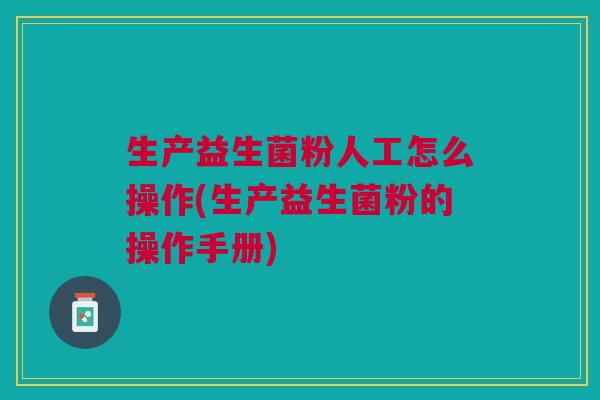 生产益生菌粉人工怎么操作(生产益生菌粉的操作手册)