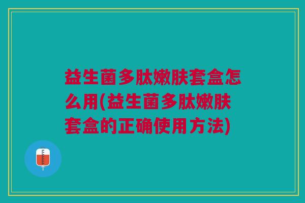 益生菌多肽嫩肤套盒怎么用(益生菌多肽嫩肤套盒的正确使用方法)
