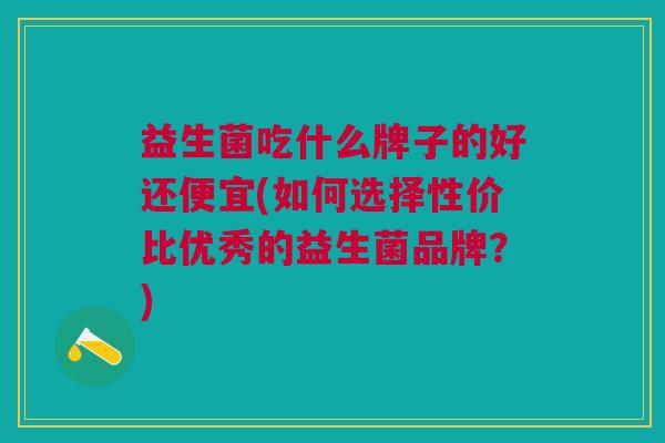 益生菌吃什么牌子的好还便宜(如何选择性价比优秀的益生菌品牌?) 益生菌吃什么牌子的好还便宜(如何选择性价比优秀的益生菌品牌?)