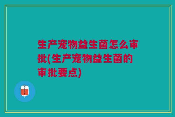 生产宠物益生菌怎么审批(生产宠物益生菌的审批要点)