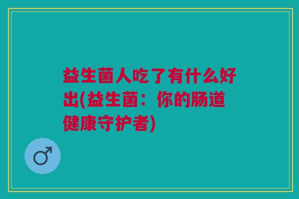 益生菌人吃了有什么好出(益生菌:你的肠道健康守护者) 益生菌人吃了有什么好出(益生菌:你的肠道健康守护者)
