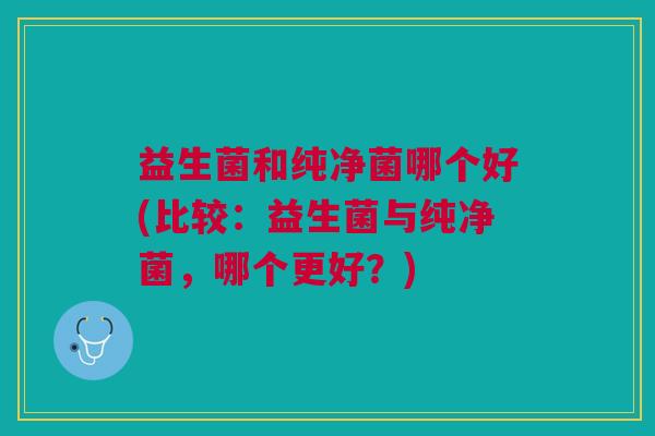 益生菌和纯净菌哪个好(比较:益生菌与纯净菌,哪个更好?)