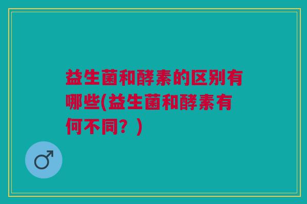 益生菌和酵素的区别有哪些(益生菌和酵素有何不同?)