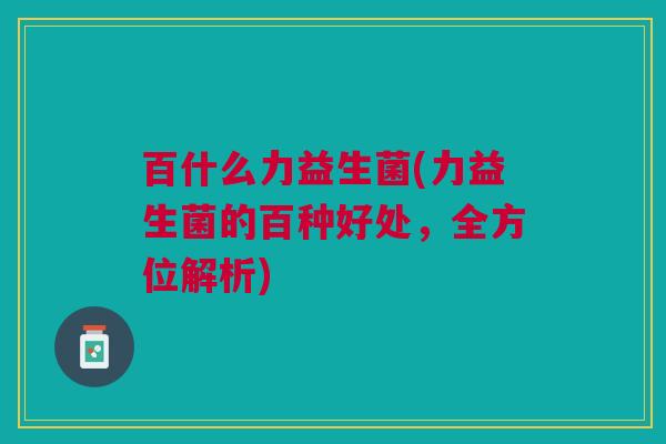 百什么力益生菌(力益生菌的百种好处,全方位解析)