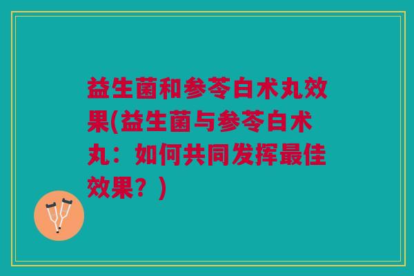 益生菌和参苓白术丸效果(益生菌与参苓白术丸:如何共同发挥最佳效果?)