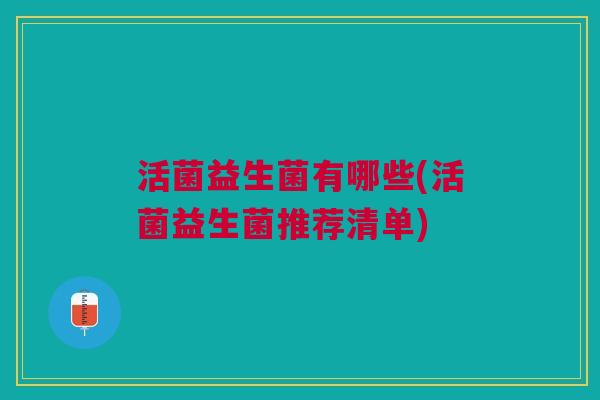 活菌益生菌有哪些(活菌益生菌推荐清单) 活菌益生菌有哪些(活菌益生菌推荐清单)