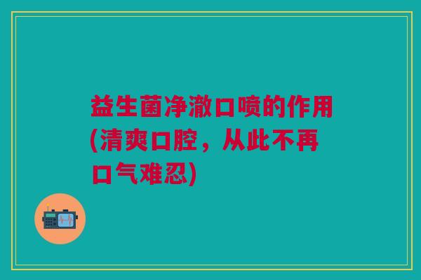 益生菌净澈口喷的作用(清爽口腔,从此不再口气难忍)