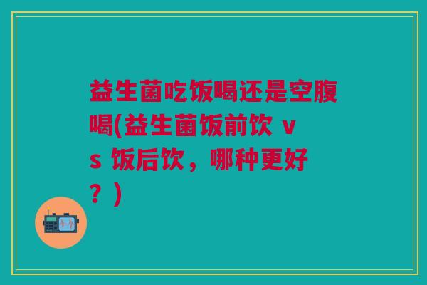 益生菌吃饭喝还是空腹喝(益生菌饭前饮 vs 饭后饮,哪种更好?)