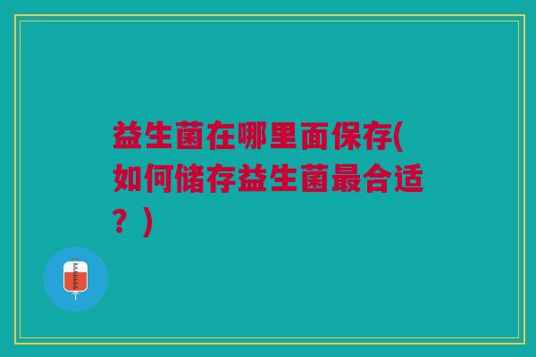 益生菌在哪里面保存(如何储存益生菌合适?) 益生菌在哪里面保存(如何储存益生菌合适?)