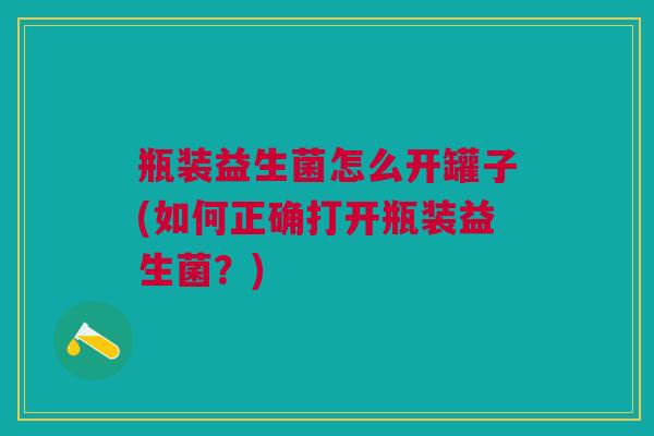 瓶装益生菌怎么开罐子(如何正确打开瓶装益生菌?)