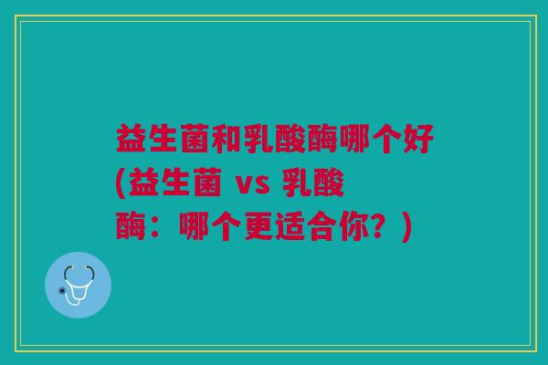 益生菌和乳酸酶哪个好(益生菌 vs 乳酸酶：哪个更适合你？)