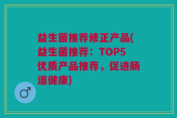 益生菌推荐修正产品(益生菌推荐:TOP5优质产品推荐,促进肠道健康)