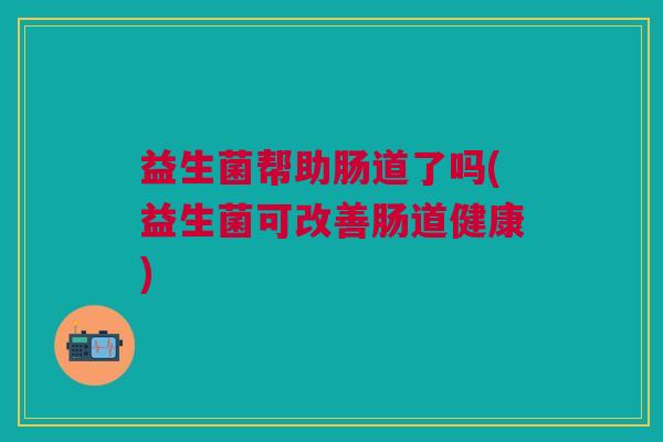 益生菌帮助肠道了吗(益生菌可改善肠道健康)