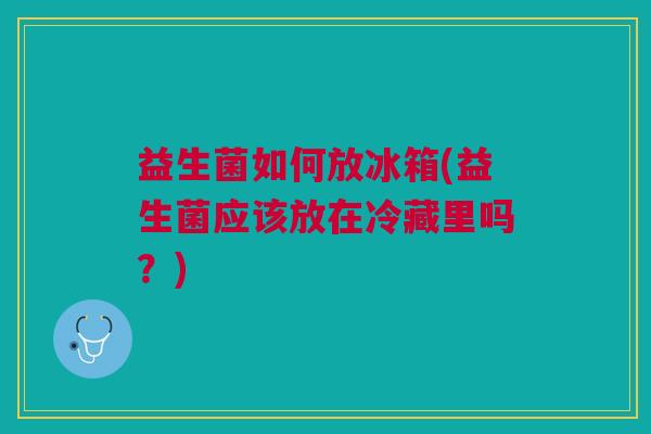 益生菌如何放冰箱(益生菌应该放在冷藏里吗?)