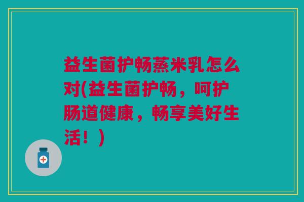 益生菌护畅蒸米乳怎么对(益生菌护畅,呵护肠道健康,畅享美好生活!)