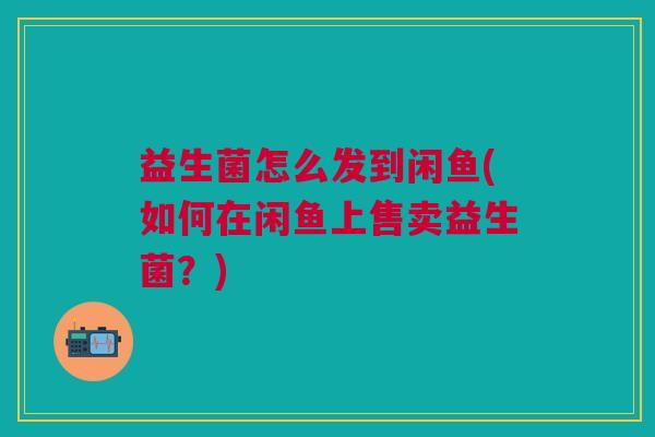 益生菌怎么发到闲鱼(如何在闲鱼上售卖益生菌?)