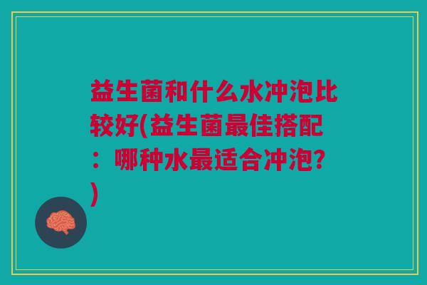 益生菌和什么水冲泡比较好(益生菌最佳搭配:哪种水最适合冲泡?)