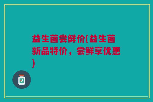 益生菌尝鲜价(益生菌新品特价,尝鲜享优惠) 益生菌尝鲜价(益生菌新品特价,尝鲜享优惠)