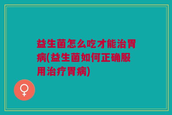 益生菌怎么吃才能治胃病(益生菌如何正确服用治疗胃病)