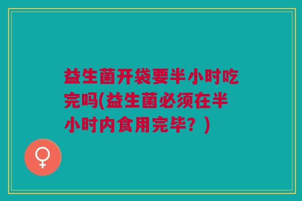 益生菌开袋要半小时吃完吗(益生菌必须在半小时内食用完毕?) 益生菌开袋要半小时吃完吗(益生菌必须在半小时内食用完毕?)