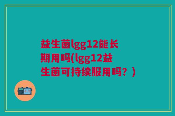 益生菌lgg12能长期用吗(lgg12益生菌可持续服用吗?)