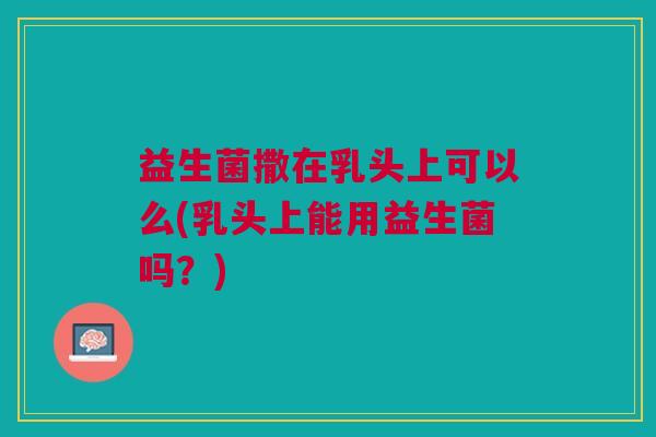 益生菌撒在乳头上可以么(乳头上能用益生菌吗?) 益生菌撒在乳头上可以么(乳头上能用益生菌吗?)