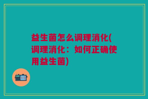 益生菌怎么调理消化(调理消化:如何正确使用益生菌) 益生菌怎么调理消化(调理消化:如何正确使用益生菌)