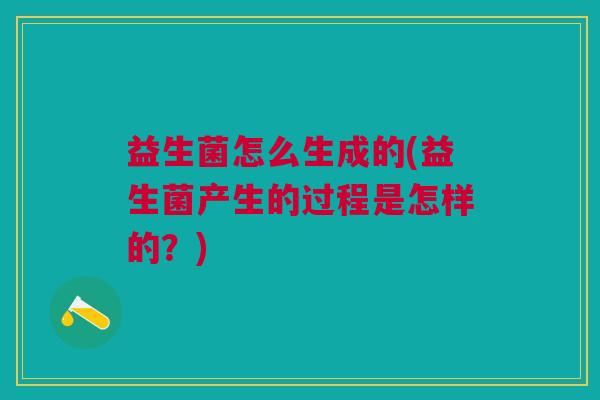 益生菌怎么生成的(益生菌产生的过程是怎样的?)