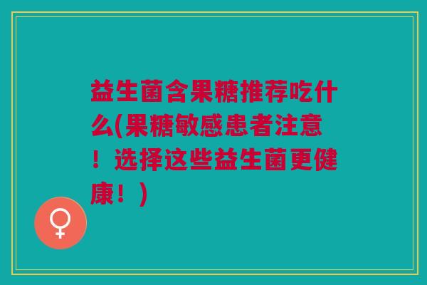 益生菌含果糖推荐吃什么(果糖敏感患者注意!选择这些益生菌更健康!)