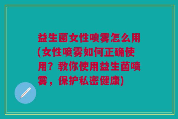 益生菌女性喷雾怎么用(女性喷雾如何正确使用?教你使用益生菌喷雾,保护私密健康)