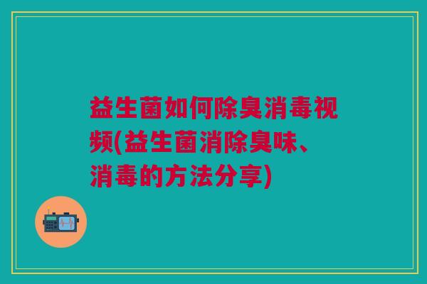 益生菌如何除臭消毒视频(益生菌消除臭味、消毒的方法分享)