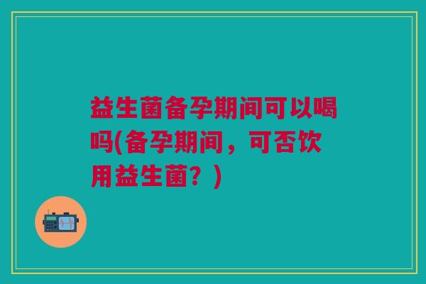 益生菌备孕期间可以喝吗(备孕期间,可否饮用益生菌?)