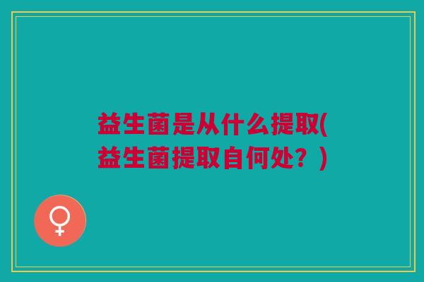 益生菌是从什么提取(益生菌提取自何处?) 益生菌是从什么提取(益生菌提取自何处?)