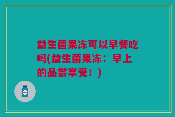 益生菌果冻可以早餐吃吗(益生菌果冻:早上的品尝享受!)