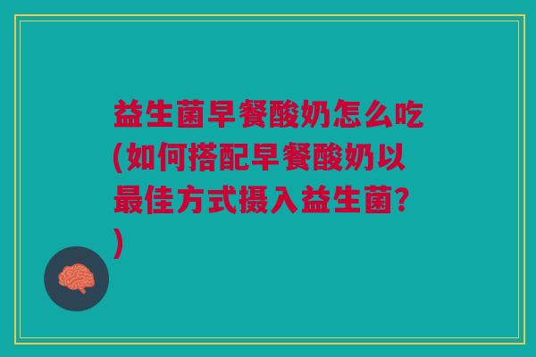益生菌早餐酸奶怎么吃(如何搭配早餐酸奶以最佳方式摄入益生菌?)