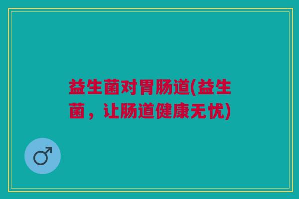 益生菌对道(益生菌,让肠道健康无忧) 益生菌对道(益生菌,让肠道健康无忧)