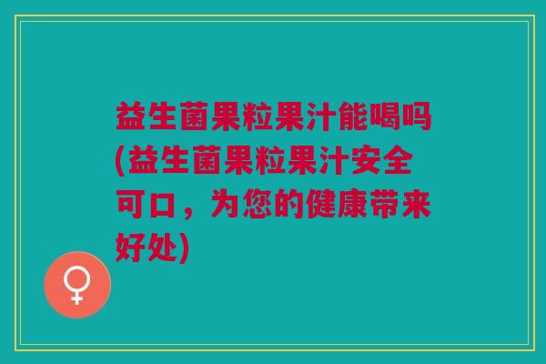 益生菌果粒果汁能喝吗(益生菌果粒果汁安全可口,为您的健康带来好处)