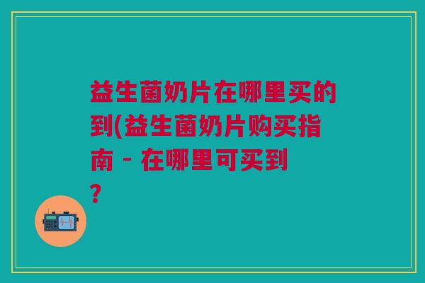 益生菌奶片在哪里买的到(益生菌奶片购买指南 - 在哪里可买到?