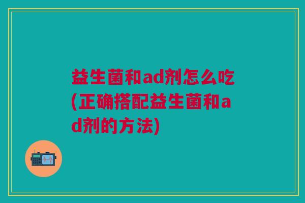 益生菌和ad剂怎么吃(正确搭配益生菌和ad剂的方法) 益生菌和ad剂怎么吃(正确搭配益生菌和ad剂的方法)