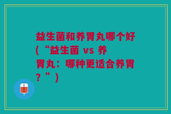 益生菌和养胃丸哪个好(“益生菌 vs 养胃丸:哪种更适合养胃?”)