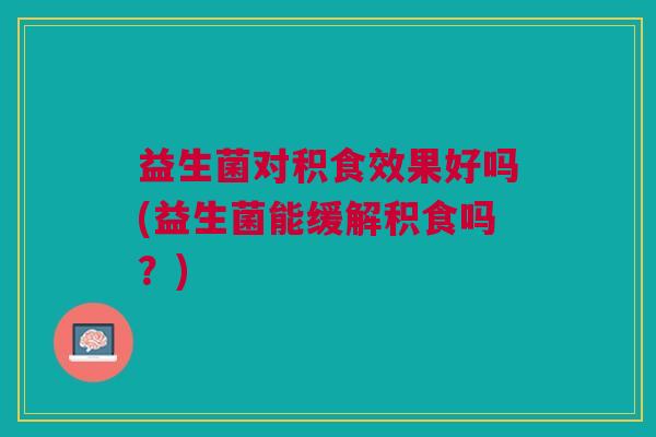 益生菌对积食效果好吗(益生菌能缓解积食吗?) 益生菌对积食效果好吗(益生菌能缓解积食吗?)