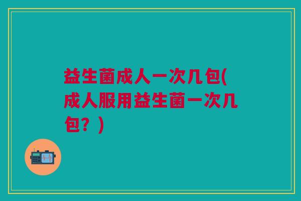 益生菌成人一次几包(成人服用益生菌一次几包?) 益生菌成人一次几包(成人服用益生菌一次几包?)