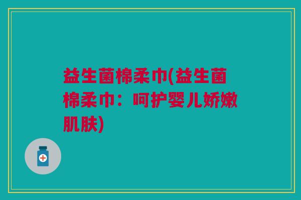 益生菌棉柔巾(益生菌棉柔巾:呵护婴儿娇嫩) 益生菌棉柔巾(益生菌棉柔巾:呵护婴儿娇嫩)