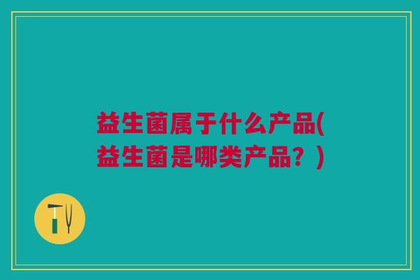 益生菌属于什么产品(益生菌是哪类产品?)