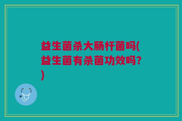 益生菌杀大肠杆菌吗(益生菌有杀菌功效吗?)