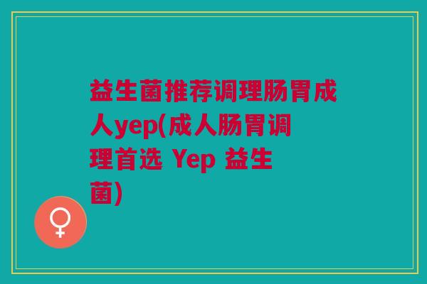 益生菌推荐调理肠胃成人yep(成人肠胃调理首选 Yep 益生菌) 益生菌推荐调理肠胃成人yep(成人肠胃调理首选 Yep 益生菌)