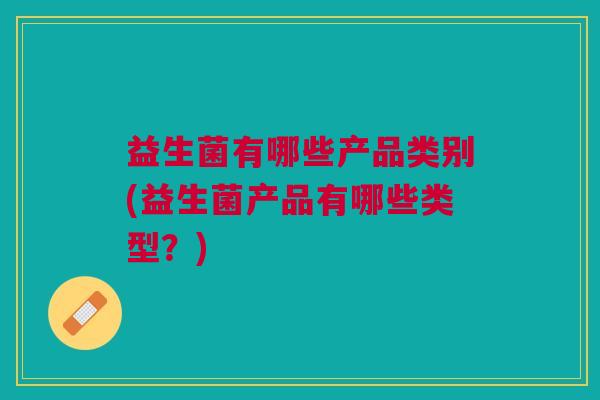 益生菌有哪些产品类别(益生菌产品有哪些类型?)